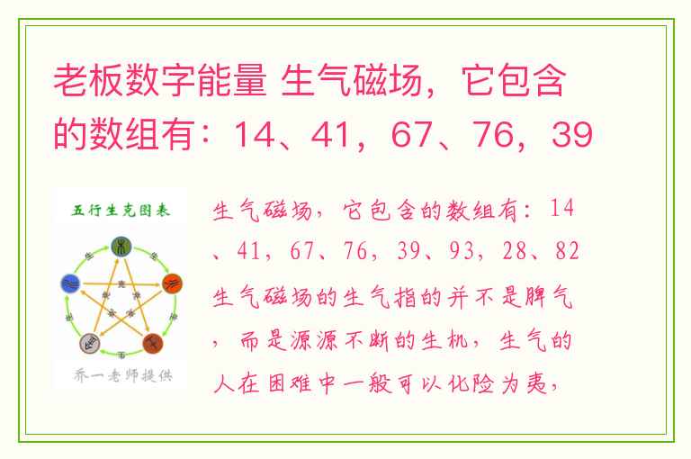 老板数字能量 生气磁场，它包含的数组有：14、41，67、76，39、93，28、82  生气磁场的生气指的并不是脾气，而是源源不断的生机，生气的人在困难中一般可以化险为夷，绝处逢生，是因为这类磁场性